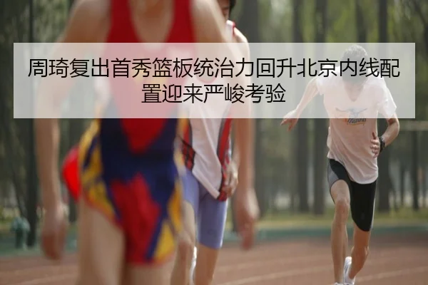 周琦复出首秀篮板统治力回升北京内线配置迎来严峻考验